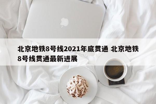 北京地铁8号线2021年底贯通 北京地铁8号线贯通最新进展