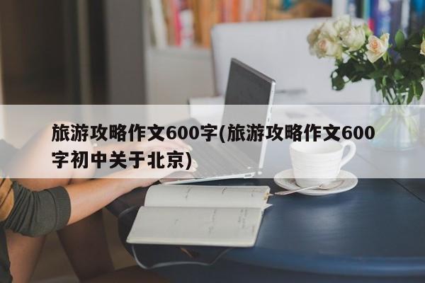 旅游攻略作文600字(旅游攻略作文600字初中关于北京)