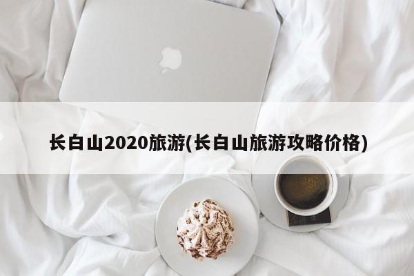 长白山2020旅游(长白山旅游攻略价格)