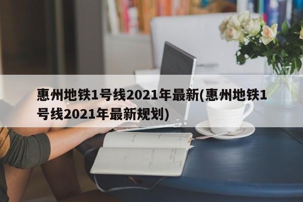 惠州地铁1号线2021年最新(惠州地铁1号线2021年最新规划)