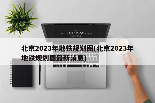 北京2023年地铁规划图(北京2023年地铁规划图最新消息)