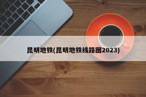 昆明地铁(昆明地铁线路图2023)