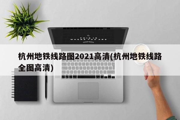 杭州地铁线路图2021高清(杭州地铁线路全图高清)