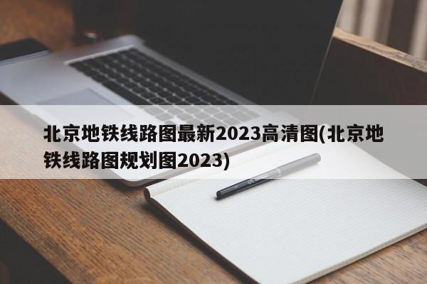 北京地铁线路图最新2023高清图(北京地铁线路图规划图2023)