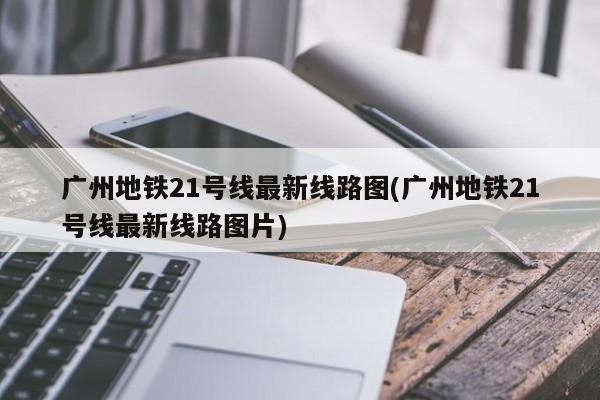 广州地铁21号线最新线路图(广州地铁21号线最新线路图片)