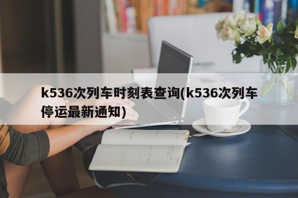 k536次列车时刻表查询(k536次列车停运最新通知)